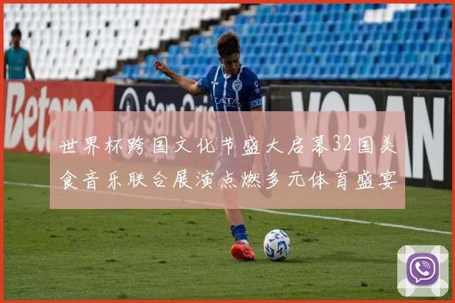 世界杯跨国文化节盛大启幕32国美食音乐联合展演点燃多元体育盛宴