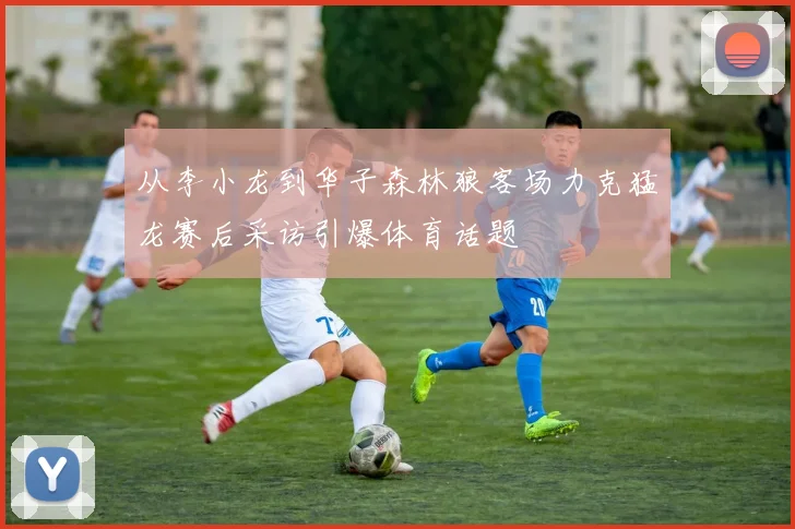 从李小龙到华子森林狼客场力克猛龙赛后采访引爆体育话题